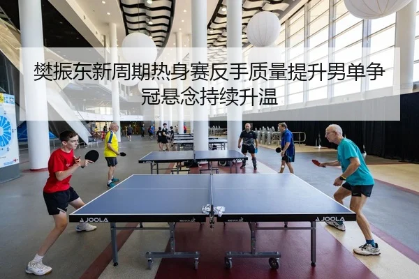 樊振东新周期热身赛反手质量提升男单争冠悬念持续升温